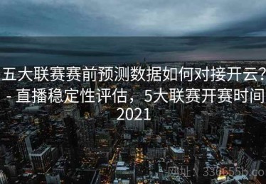 五大联赛赛前预测数据如何对接开云？ - 直播稳定性评估，5大联赛开赛时间2021