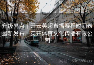 升级亮点｜开云英超直播赛程时间表最新发布，英开体育文化传播有限公司