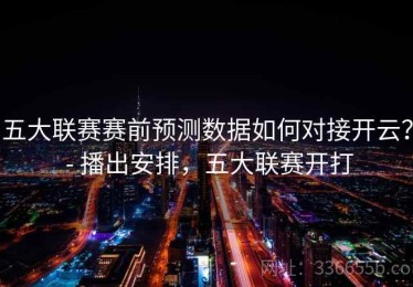 五大联赛赛前预测数据如何对接开云？ - 播出安排，五大联赛开打