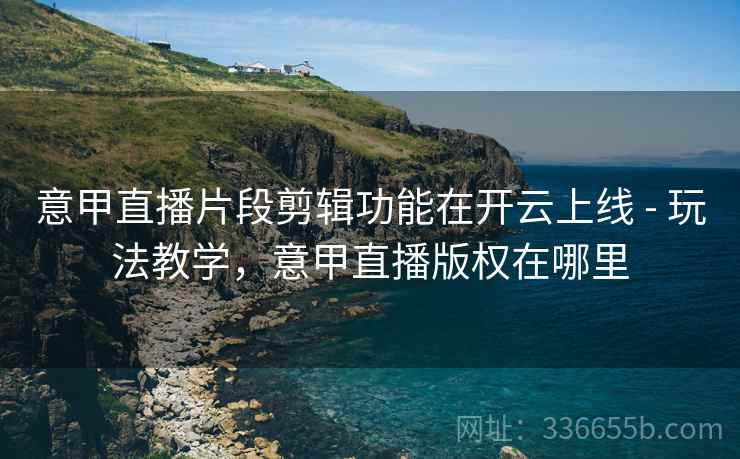 意甲直播片段剪辑功能在开云上线 - 玩法教学，意甲直播版权在哪里