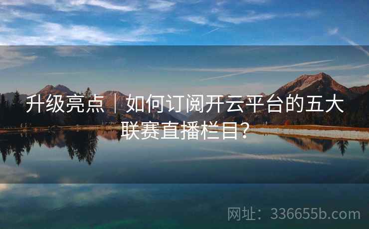 升级亮点｜如何订阅开云平台的五大联赛直播栏目？