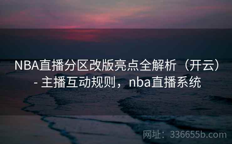 NBA直播分区改版亮点全解析（开云） - 主播互动规则，nba直播系统