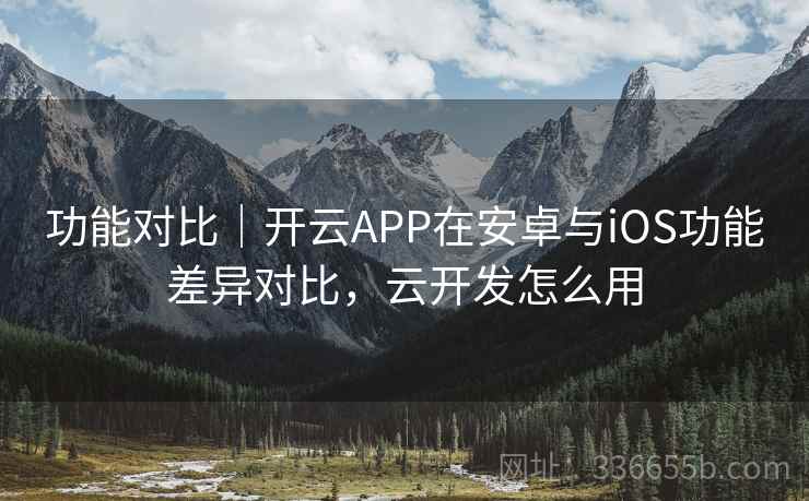 功能对比｜开云APP在安卓与iOS功能差异对比，云开发怎么用