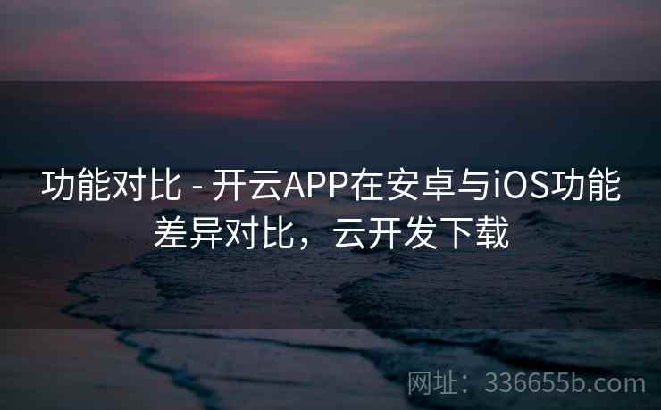 功能对比 - 开云APP在安卓与iOS功能差异对比，云开发下载