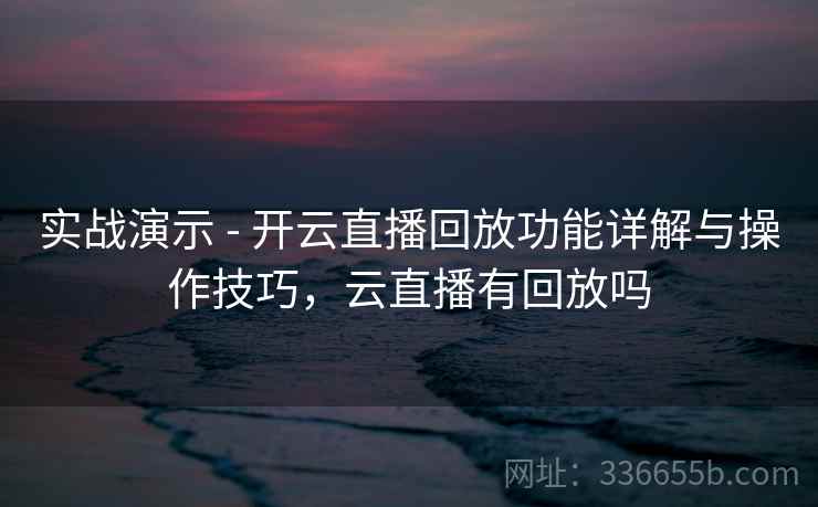 实战演示 - 开云直播回放功能详解与操作技巧，云直播有回放吗