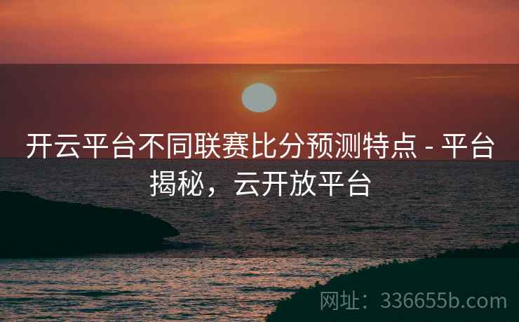 开云平台不同联赛比分预测特点 - 平台揭秘，云开放平台
