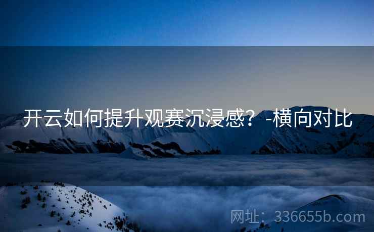 开云如何提升观赛沉浸感？-横向对比