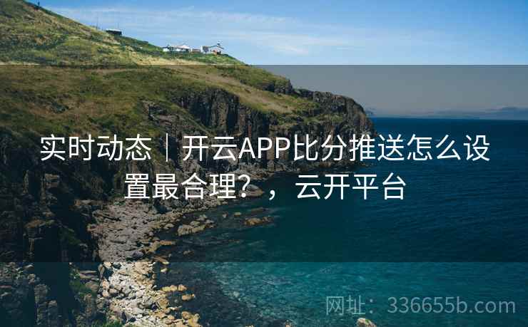 实时动态｜开云APP比分推送怎么设置最合理？，云开平台